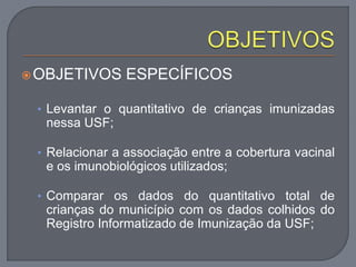 OBJETIVOS ESPECÍFICOS
• Levantar o quantitativo de crianças imunizadas
nessa USF;
• Relacionar a associação entre a cobertura vacinal
e os imunobiológicos utilizados;
• Comparar os dados do quantitativo total de
crianças do município com os dados colhidos do
Registro Informatizado de Imunização da USF;
 