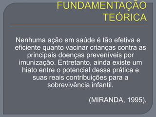 Nenhuma ação em saúde é tão efetiva e
eficiente quanto vacinar crianças contra as
principais doenças preveníveis por
imunização. Entretanto, ainda existe um
hiato entre o potencial dessa prática e
suas reais contribuições para a
sobrevivência infantil.
(MIRANDA, 1995).
 
