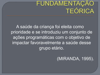 A saúde da criança foi eleita como
prioridade e se introduziu um conjunto de
ações programáticas com o objetivo de
impactar favoravelmente a saúde desse
grupo etário.
(MIRANDA, 1995).
 