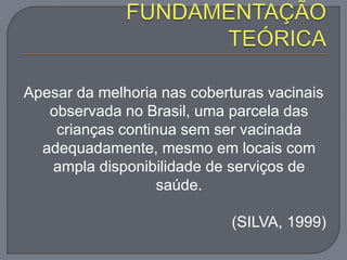 Apesar da melhoria nas coberturas vacinais
observada no Brasil, uma parcela das
crianças continua sem ser vacinada
adequadamente, mesmo em locais com
ampla disponibilidade de serviços de
saúde.
(SILVA, 1999)
 