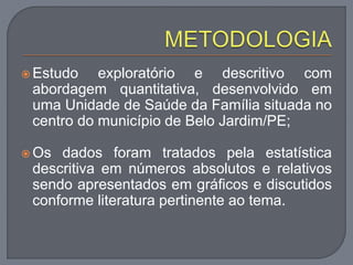  Estudo exploratório e descritivo com
abordagem quantitativa, desenvolvido em
uma Unidade de Saúde da Família situada no
centro do município de Belo Jardim/PE;
 Os dados foram tratados pela estatística
descritiva em números absolutos e relativos
sendo apresentados em gráficos e discutidos
conforme literatura pertinente ao tema.
 