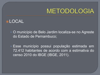 LOCAL
• O município de Belo Jardim localiza-se no Agreste
do Estado de Pernambuco;
• Esse município possui população estimada em
72.412 habitantes de acordo com a estimativa do
censo 2010 do IBGE (IBGE, 2011).
 