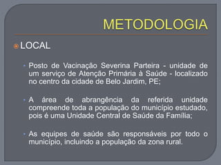  LOCAL
• Posto de Vacinação Severina Parteira - unidade de
um serviço de Atenção Primária à Saúde - localizado
no centro da cidade de Belo Jardim, PE;
• A área de abrangência da referida unidade
compreende toda a população do município estudado,
pois é uma Unidade Central de Saúde da Família;
• As equipes de saúde são responsáveis por todo o
município, incluindo a população da zona rural.
 