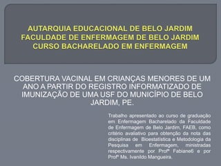 Trabalho apresentado ao curso de graduação
em Enfermagem Bacharelado da Faculdade
de Enfermagem de Belo Jardim, FAEB, como
critério avaliativo para obtenção da nota das
disciplinas de Bioestatística e Metodologia da
Pesquisa em Enfermagem, ministradas
respectivamente por Profª Fabiane6 e por
Profº Ms. Ivanildo Mangueira.
COBERTURA VACINAL EM CRIANÇAS MENORES DE UM
ANO A PARTIR DO REGISTRO INFORMATIZADO DE
IMUNIZAÇÃO DE UMA USF DO MUNICÍPIO DE BELO
JARDIM, PE.
 