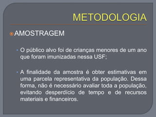 AMOSTRAGEM
• O público alvo foi de crianças menores de um ano
que foram imunizadas nessa USF;
• A finalidade da amostra é obter estimativas em
uma parcela representativa da população. Dessa
forma, não é necessário avaliar toda a população,
evitando desperdício de tempo e de recursos
materiais e financeiros.
 