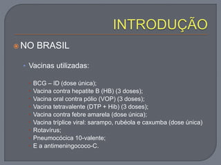  NO BRASIL
• Vacinas utilizadas:
 BCG – ID (dose única);
 Vacina contra hepatite B (HB) (3 doses);
 Vacina oral contra pólio (VOP) (3 doses);
 Vacina tetravalente (DTP + Hib) (3 doses);
 Vacina contra febre amarela (dose única);
 Vacina tríplice viral: sarampo, rubéola e caxumba (dose única)
 Rotavírus;
 Pneumocócica 10-valente;
 E a antimeningococo-C.
 