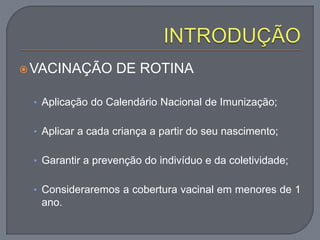 VACINAÇÃO DE ROTINA
• Aplicação do Calendário Nacional de Imunização;
• Aplicar a cada criança a partir do seu nascimento;
• Garantir a prevenção do indivíduo e da coletividade;
• Consideraremos a cobertura vacinal em menores de 1
ano.
 