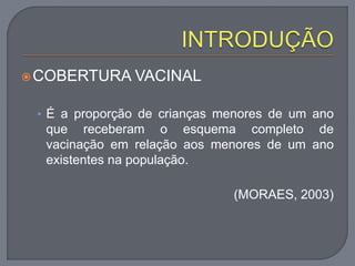 COBERTURA VACINAL
• É a proporção de crianças menores de um ano
que receberam o esquema completo de
vacinação em relação aos menores de um ano
existentes na população.
(MORAES, 2003)
 