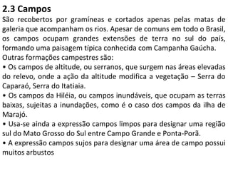 2.3 Campos
São recobertos por gramíneas e cortados apenas pelas matas de
galeria que acompanham os rios. Apesar de comuns em todo o Brasil,
os campos ocupam grandes extensões de terra no sul do país,
formando uma paisagem típica conhecida com Campanha Gaúcha.
Outras formações campestres são:
• Os campos de altitude, ou serranos, que surgem nas áreas elevadas
do relevo, onde a ação da altitude modifica a vegetação – Serra do
Caparaó, Serra do Itatiaia.
• Os campos da Hiléia, ou campos inundáveis, que ocupam as terras
baixas, sujeitas a inundações, como é o caso dos campos da ilha de
Marajó.
• Usa-se ainda a expressão campos limpos para designar uma região
sul do Mato Grosso do Sul entre Campo Grande e Ponta-Porã.
• A expressão campos sujos para designar uma área de campo possui
muitos arbustos
 