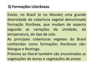 3) Formações Litorâneas
Existe, no Brasil (e no Mundo) uma grande
diversidade de cobertura vegetal denominada
formação litorânea, que mudam de aspecto
segundo as variações da umidade, da
temperatura, do tipo de solo.
As principais coberturas vegetais do Brasil
conhecidas como formações litorâneas são:
Mangue e Restinga.
Próximo ao litoral também são encontradas as
vegetações de dunas e vegetações de praias
 