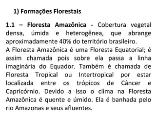 1) Formações Florestais
1.1 – Floresta Amazônica - Cobertura vegetal
densa, úmida e heterogênea, que abrange
aproximadamen...