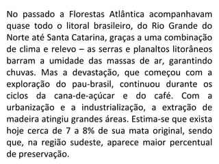 No passado a Florestas Atlântica acompanhavam
quase todo o litoral brasileiro, do Rio Grande do
Norte até Santa Catarina, ...