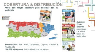 COBERTURA & DISTRIBUCIÓN
DISTRIBUCIÓN: San Juan, Guaynabo, Caguas, Cataño &
Trujillo Alto
100,000 ejemplares distribuidos todos los jueves.
Ahora con mayor cobertura para conectar con tu
audiencia.
ALCANCE
TOTAL
240,000
ejemplares
- al incluir
todos los
regionales.
 
