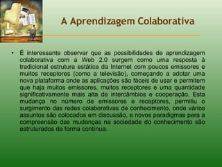 A Aprendizagem Colaborativa É interessante observar que as possibilidades de aprendizagem colaborativa com a Web 2.0 surgem como uma resposta à tradicional estrutura estática da Internet com poucos emissores e muitos receptores (como a televisão), começando a adotar uma nova plataforma onde as aplicações são fáceis de usar e permitem que haja muitos emissores, muitos receptores e uma quantidade significativamente mais alta de intercâmbios e cooperação. Esta mudança no número de emissores e receptores, permitiu o surgimento das redes colaborativas de conhecimento, onde vários assuntos são colocados em discussão, e novos paradigmas para a compreensão das mudanças na sociedade do conhecimento são estruturados de forma contínua.  
