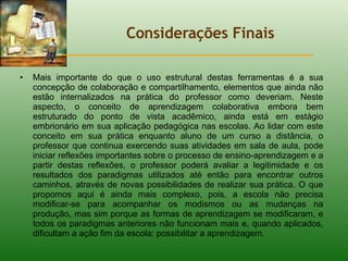 Considerações Finais Mais importante do que o uso estrutural destas ferramentas é a sua concepção de colaboração e compartilhamento, elementos que ainda não estão internalizados na prática do professor como deveriam. Neste aspecto, o conceito de aprendizagem colaborativa embora bem estruturado do ponto de vista acadêmico, ainda está em estágio embrionário em sua aplicação pedagógica nas escolas. Ao lidar com este conceito em sua prática enquanto aluno de um curso a distância, o professor que continua exercendo suas atividades em sala de aula, pode iniciar reflexões importantes sobre o processo de ensino-aprendizagem e a partir destas reflexões, o professor poderá avaliar a legitimidade e os resultados dos paradigmas utilizados até então para encontrar outros caminhos, através de novas possibilidades de realizar sua prática. O que propomos aqui é ainda mais complexo, pois, a escola não precisa modificar-se para acompanhar os modismos ou as mudanças na produção, mas sim porque as formas de aprendizagem se modificaram, e todos os paradigmas anteriores não funcionam mais e, quando aplicados, dificultam a ação fim da escola: possibilitar a aprendizagem. 