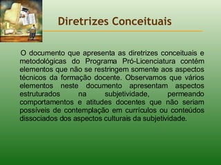 Diretrizes Conceituais O documento que apresenta as diretrizes conceituais e metodológicas do Programa Pró-Licenciatura contém elementos que não se restringem somente aos aspectos técnicos da formação docente. Observamos que vários elementos neste documento apresentam aspectos estruturados na subjetividade, permeando comportamentos e atitudes docentes que não seriam possíveis de contemplação em currículos ou conteúdos dissociados dos aspectos culturais da subjetividade.   
