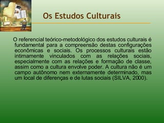 Os Estudos Culturais O referencial teórico-metodológico dos estudos culturais é fundamental para a compreensão destas configurações econômicas e sociais. Os processos culturais estão intimamente vinculados com as relações sociais, especialmente com as relações e formação de classe, assim como a cultura envolve poder. A cultura não é um campo autônomo nem externamente determinado, mas um local de diferenças e de lutas sociais (SILVA, 2000).  