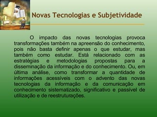 Novas Tecnologias e Subjetividade O impacto das novas tecnologias provoca transformações também na apreensão do conhecimento, pois não basta definir apenas o que estudar, mas também como estudar. Está relacionado com as estratégias e metodologias propostas para a disseminação da informação e do conhecimento. Ou, em última análise, como transformar a quantidade de informações acessíveis com o advento das novas tecnologias da informação e da comunicação em conhecimento sistematizado, significativo e passível de utilização e de reestruturações.  