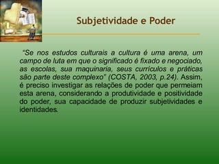 Subjetividade e Poder “ Se nos estudos culturais a cultura é uma arena, um campo de luta em que o significado é fixado e negociado, as escolas, sua maquinaria, seus currículos e práticas são parte deste complexo” (COSTA, 2003, p.24).  Assim, é preciso investigar as relações de poder que permeiam esta arena, considerando a produtividade e positividade do poder, sua capacidade de produzir subjetividades e identidades. 