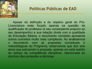 Políticas Públicas de EAD Apesar da definição e do objetivo geral do Pró-Licenciatura estar focado apenas na questão da qualificação do professor (e seu conseqüente prejuízo ao seu desempenho) e sua relação direta com a qualidade da Educação Básica, o documento completo apresenta outros conceitos muito mais complexos. Ao analisarmos o documento com as propostas conceituais e metodológicas do Programa, observamos que dos seis eixos que estruturam a proposta, apenas um está restrito ao campo da competência disciplinar, relacionada ao domínio dos conteúdos e técnicas. 