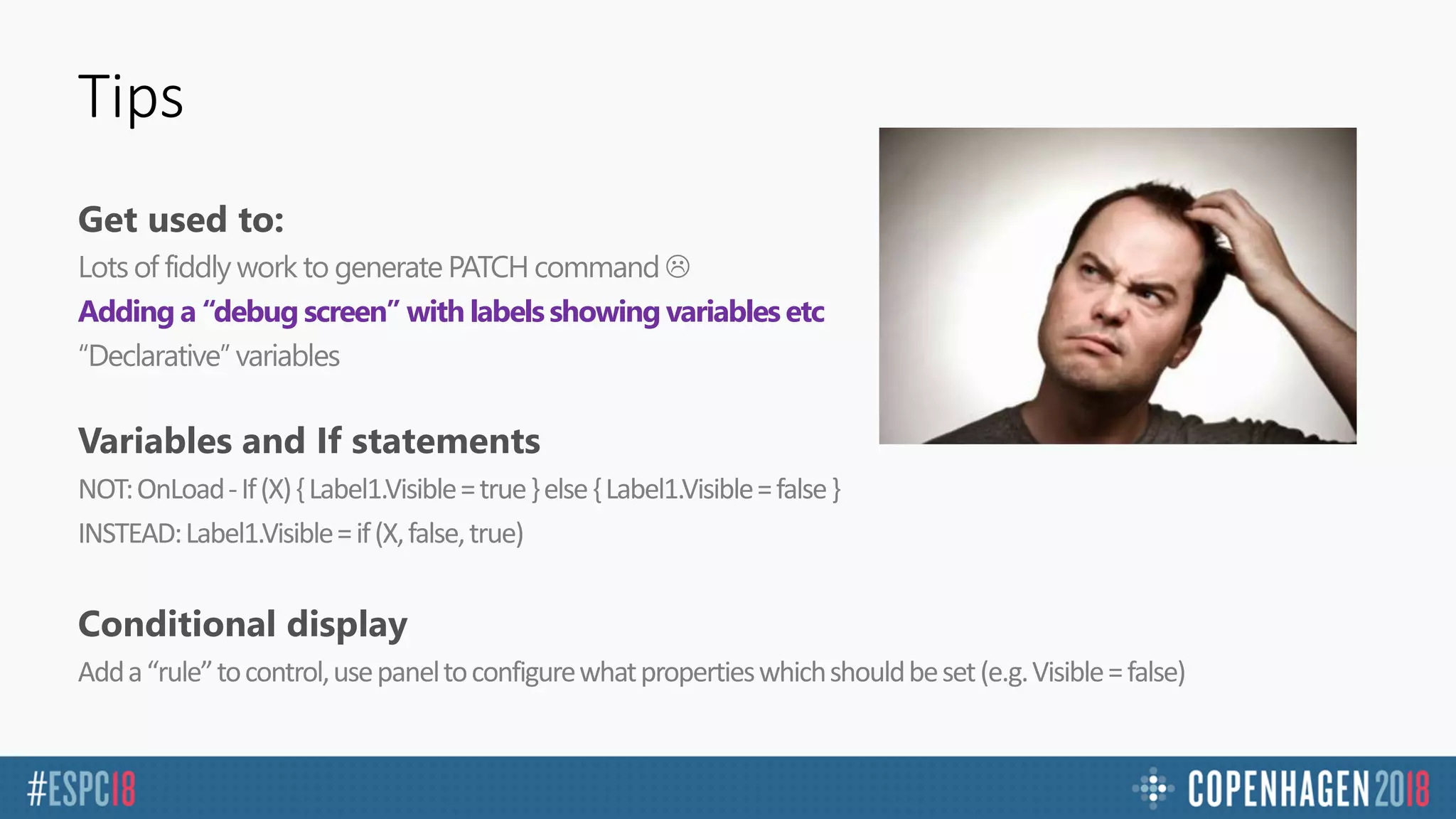 Tips
Get used to:
Lots of fiddly work to generate PATCH command 
Adding a “debug screen” with labels showing variables etc
“Declarative” variables
Variables and If statements
NOT:OnLoad-If(X){Label1.Visible=true}else{Label1.Visible=false}
INSTEAD:Label1.Visible=if(X,false,true)
Conditional display
Adda“rule”tocontrol,usepaneltoconfigurewhatpropertieswhichshouldbeset(e.g.Visible=false)
 