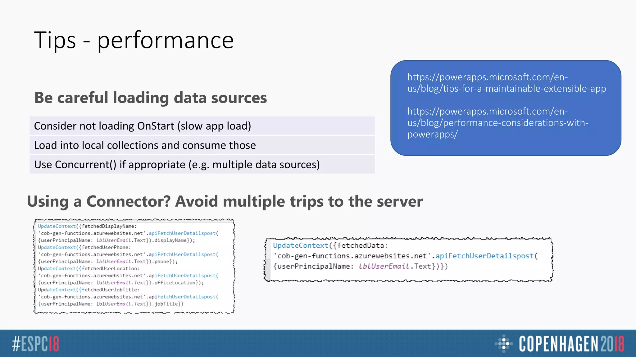 Be careful loading data sources
Tips - performance
https://powerapps.microsoft.com/en-
us/blog/tips-for-a-maintainable-extensible-app
https://powerapps.microsoft.com/en-
us/blog/performance-considerations-with-
powerapps/
Consider not loading OnStart (slow app load)
Load into local collections and consume those
Use Concurrent() if appropriate (e.g. multiple data sources)
Using a Connector? Avoid multiple trips to the server
 