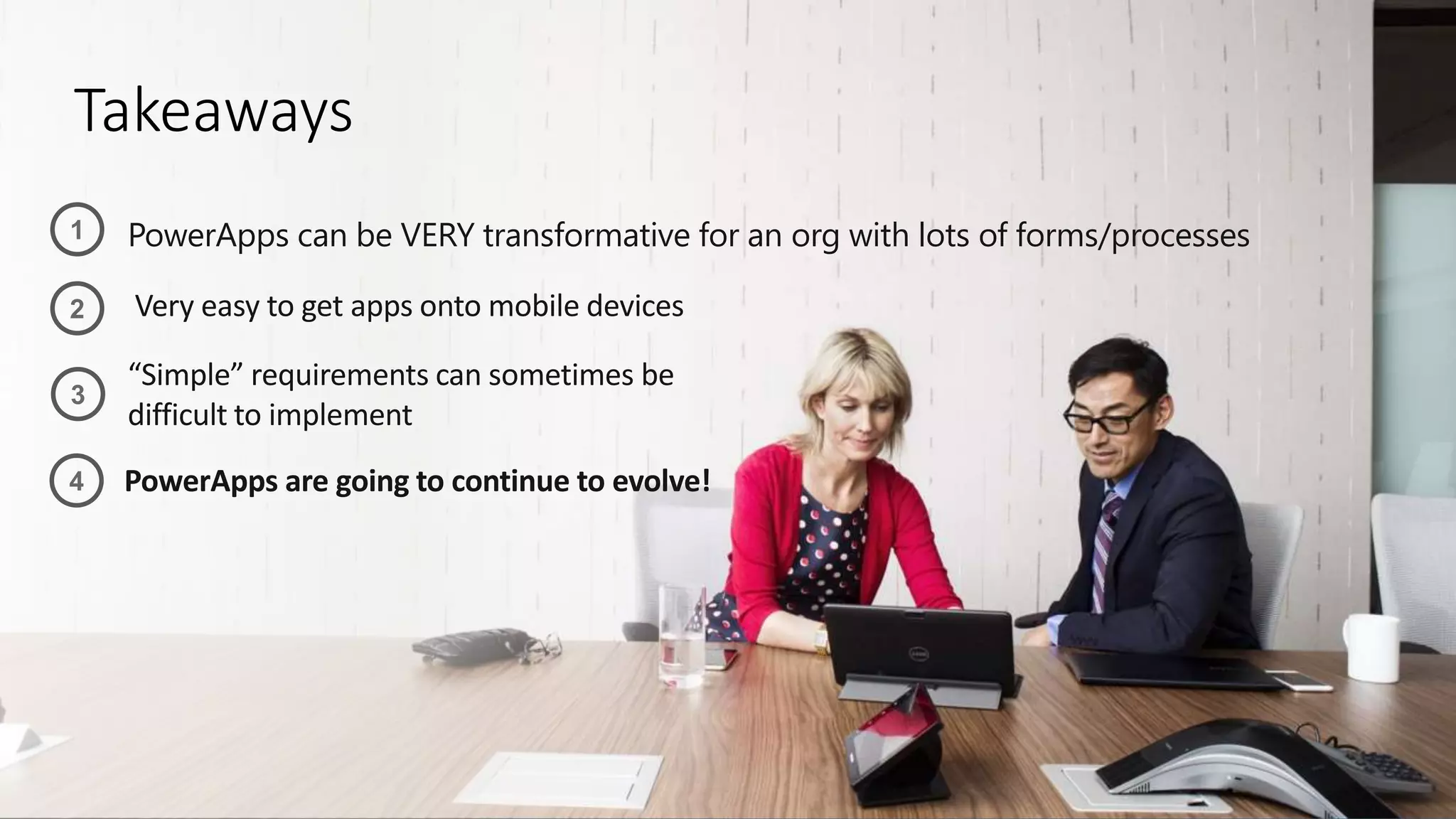 Takeaways
PowerApps can be VERY transformative for an org with lots of forms/processes
Very easy to get apps onto mobile devices
“Simple” requirements can sometimes be
difficult to implement
1
2
3
4 PowerApps are going to continue to evolve!
 