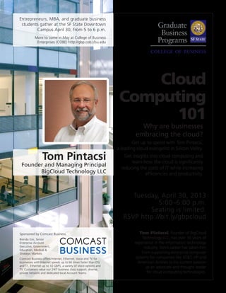 Why are businesses
embracing the cloud?
Get up to speed with Tom Pintacsi,
a leading cloud evangelist in Silicon Valley.
Get insights into cloud computing and
learn how the cloud is significantly
reducing the costs of IT while increasing
efficiencies and productivity.
Tom Pintacsi, founder of BigCloud
Technology LLC, has over 30 years of
experience in the information technology
industry. Tom’s career has taken him
from supporting enterprise computer
systems for companies like AT&T, HP and
American Airlines to his current passion
as an advocate and thought leader
for cloud computing technologies.
Tuesday, April 30, 2013
5:00–6:00 p.m.
Seating is limited.
RSVP http://bit.ly/gbpcloud
Cloud
Computing
101
Tom Pintacsi
Founder and Managing Principal
BigCloud Technology LLC
Sponsored by Comcast Business.
Brenda Gisi, Senior
Enterprise Account
Executive, Government,
Education, Medical &
Strategic Markets
Comcast Business offers Internet, Ethernet, Voice and TV for
businesses with Internet speeds up to 66 times faster than DSL
and T1, Ethernet up to 10 GBPS, a variety of Voice options and
TV. Customers value our 24/7 business class support, diverse,
private network and dedicated local Account Teams.
Entrepreneurs, MBA, and graduate business
students gather at the SF State Downtown
Campus April 30, from 5 to 6 p.m.
More to come in May at College of Business
Enterprises (COBE) http://gbp.cob.sfsu.edu
 