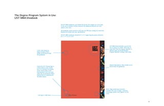 10
The Degree Program System in Use:
UST MBA Viewbook
College of Business
University of St.Thomas logo is
a blind emboss (color shown
here is to simulate the tonality
of the raised surface of the
lettering and is not to be used
under any circumstances). Black
may be used as a substitute for
the blind emboss.
CoB type in 100% black
UST MBA Brand Identiﬁer must be this
size, no larger, no smaller. Note that no
copy other than the program identiﬁer is
allowed under the Brand Identiﬁer.
Program Identiﬁer is always 100% white.
Stained Glass Banner. More details can be
found inside this guidebook.
Cover color based on
degree program. More
details can be found inside
this guidebook.
All UST MBA viewbooks must follow this format. No changes are to be made
to the size or position of these elements. No additional elements are to be
added to the cover.
All viewbooks will be printed 4-color plus one PMS plus coating.See University
Relations for details and exact speciﬁcations.
All UST MBA viewbooks should be 9" x 12". Supporting documents should be
8.5" x 11" or 5.5" x 8.5".
Note: Page numbering convention
considers the cover as page 1. However,
actual page number never appears on the
cover.
 