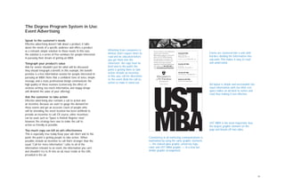 14
The Degree Program System in Use:
Event Advertising
Speak to the customer’s needs
Effective advertising doesn’t talk about a product, it talks
about the needs of a specific audience and offers a product
as a relevant, simple solution to those needs. In this case,
the solution is a series of free seminars for people interested
in pursuing their dream of getting an MBA.
Telegraph your product’s value
Ads for events shouldn’t just list what will be discussed;
they should telegraph a benefit. In this example, the benefit
promise is a free information session for people interested in
pursuing an MBA. Note that a confident tone of voice, simple
message, and a clean, professional design communicate the
high quality of these sessions (conversely, the effect of
verbose writing, too much information, and sloppy design
will diminish the value of your offering).
Ask the customer to take action
Effective advertising also contains a call to action and
an incentive. Because we want to gauge the demand for
these events and get an accurate count of people who
will be attending, the event location has been withheld to
provide an incentive to call. Of course, other incentives
can be used, such as “Space is limited: Register now,”
however, the strategy here was to make the call to
action as friendly as possible.
Too much copy can kill an ad’s effectiveness
This is especially true today. Keep your ads short and to the
point: the point is getting people to take action. When
possible, include an incentive to call that’s stronger than the
usual,“Call for more information.” Links to all of the
information relevant to an event, the information you can’t
and shouldn’t try to fit into an ad, must reside at the URL
provided in the ad.
Attention from consumers is
limited. Don’t expect them to
read and be educated before
you get them into the
classroom. Ad copy must be
brief and to the point: the
point is getting them to take
action. Include an incentive,
in this case, call for directions
to the event. Bold the call-to-
action to make it stand out.
Events are clustered into a unit with
borders dividing the information into
sub-units.This makes it easy to read
and understand.
Ad layout is simple and uncrowded: too
much information with too little rest
space makes an ad hard to notice and
read, thus making it less effective.
UST MBA is the most important, thus
the largest, graphic element on the
page and bleeds off two sides.
You’re invited to a free information
session on the downtown
Minneapolis campus to learn more
about our UST MBA programs.
No registration is necessary. For
location details or to discover our
relevant, principled, personal
approach to educating global busi-
ness leaders, call (651) 962-4302 or
visit www.stthomas.edu/mba/metro.
Evening UST MBA
4:30-5:30 p.m.
Wednesday, Nov. 16
11 a.m.-1 p.m., Friday, Nov. 18
Executive UST MBA
9-11 a.m.
Friday, Nov. 18 and Dec. 9
Full-time UST MBA
4:30-6:30 p.m., Thursday, Dec. 1
Health Care UST MBA
Call for more information.
College of Business
Consistency in all marketing communications is
maintained by using the same graphic elements
— the stained glass graphic, university logo,
color and UST MBA graphic — in a new, but
similar graphic arrangement.
 