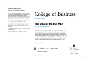 4
College of Business
Brand Identity Standards
As space allows and as appropriate, the words “College
of Business” must appear on all pieces, in close proximity
to the University of St.Thomas logo. On collateral,
it must appear on the cover. When creating this unit, the
CoB type must not violate the control area around the
UST logo: one shield’s width around the entire UST logo.
See http://www.stthomas.edu/graphicidentity/control.asp
for exact specifications regarding the UST logo.
The “College of Business” should be set in Garamond 3
Medium, not the UST logo type, and should be set in a
point size that makes it discernably smaller than the
UST logo.
Headlines and sub-heads should be set in Helvetica Neue
Condensed Bold.
Body text should be set in Garamond 3 Medium.
College of Business
GARAMOND 3 MEDIUM
College of Business
College of Business
PREFERRED LOGO TREATMENT
At St. Thomas, we have emphasized the role of ethics in our MBA programs
for more than 30 years. Ethics is not a recent addition to our curriculum – it
is not an “add-on” for us; rather, it is integrated throughout the curriculum.
Business leaders must have a sound moral compass to guide them through
the difficult ethical dilemmas that confront them. In the Full-time UST MBA,
you will go beyond discussing responsible business leadership to actually
making complex decisions in your classes. In addition, you will bring these
concepts to the personal level and think about what is important to you.
 