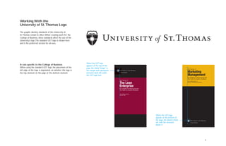 5
Working With the
University of St.Thomas Logo
The graphic identity standards of the University of
St.Thomas remain in effect.When creating work for the
College of Business, these standards affect the use of the
University’s logo.The standard UST logo is shown here
and is the preferred version for all uses.
A rule specific to the College of Business
When using the standard UST logo, the placement of the
left edge of the logo is dependent on whether the logo is
the top element on the page or the bottom element.
An in-depth 12-week program from
The Center For Business Excellence
www.stthomas.edu/cbe
keyword: lean
College of Business
An in-depth 13-week program from
The Center For Business Excellence
www.stthomas.edu/cbe
keyword: marketing management
College of Business
When the UST logo
appears at the bottom of
the page, the shield is ﬂush
left with the elements
above it.
When the UST logo
appears at the top of the
page, the shield “hangs” in
the margin and subsequent
elements flush left under
the UST logo font.
When the UST logo
appears at the bottom of
the page, the shield is flush
left with the elements
above it.
 