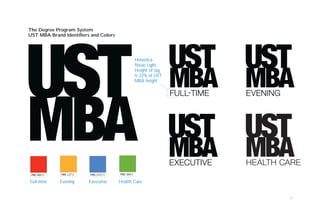 7
PMS 485 C PMS 137 C PMS 2727 C PMS 369 C
The Degree Program System
UST MBA Brand Identifiers and Colors
Full-time Evening Executive Health Care
Helvetica
Neue Light.
Height of tag
is 22% of UST
MBA height
FULL-TIME EVENING
EXECUTIVE HEALTH CARE
 