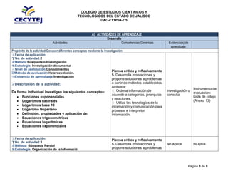 COLEGIO DE ESTUDIOS CIENTIFICOS Y
TECNOLÓGICOS DEL ESTADO DE JALISCO
DAC-F11P04-7.5
Página 3 de 8
A) ACTIVIDADES DE APRENDIZAJE
Desarrollo
Actividades: Competencias Genéricas: Evidencia(s) de
aprendizaje:
Propósito de la actividad:Conocer diferentes conceptos mediante la investigación
Fecha de aplicación:
No. de actividad:2
Método:Búsqueda o Investigación
Estrategia: Investigación documental
Nivel de asimilación:Conocimientos
Método de evaluación:Heteroevalución.
Evidencia de aprendizaje:Investigación
Descripción de la actividad:
De forma individual investigan los siguientes conceptos:
Funciones exponenciales
Logaritmos naturales
Logaritmos base 10
Logaritmo Neperiano
Definición, propiedades y aplicación de:
Ecuaciones trigonométricas
Ecuaciones logarítmicas
Ecuaciones exponenciales
Piensa crítica y reflexivamente
5. Desarrolla innovaciones y
propone soluciones a problemas
a partir de métodos establecidos.
Atributos:
 Ordena información de
acuerdo a categorías, jerarquías
y relaciones.
 Utiliza las tecnologías de la
información y comunicación para
procesar e interpretar
información.
Investigación o
consulta
Instrumento de
evaluación:
Lista de cotejo
(Anexo 13)
Fecha de aplicación:
No. de actividad:3
Método: Búsqueda Parcial
Estrategia: Organización de la informació
Piensa crítica y reflexivamente
5. Desarrolla innovaciones y
propone soluciones a problemas
No Aplica No Aplica
 