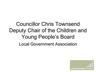 Councillor Chris Townsend Deputy Chair of the Children and Young People’s Board Local Government Association 