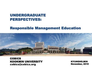 UNDERGRADUATE
PERSPECTIVES:
Responsible Management Education
KYUNGHO.MIN
November, 2010
COBICS
KOOKMIN UNIVERSITY
cobics@cobics.org
 