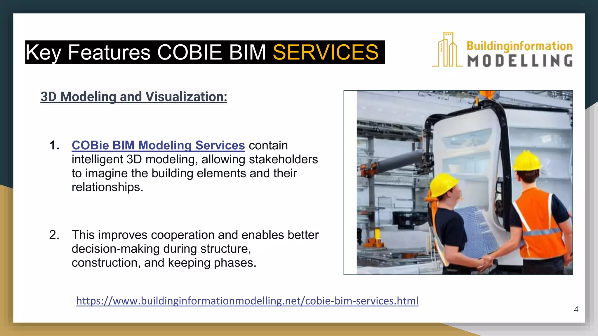 3D Modeling and Visualization:
1. COBie BIM Modeling Services contain
intelligent 3D modeling, allowing stakeholders
to imagine the building elements and their
relationships.
2. This improves cooperation and enables better
decision-making during structure,
construction, and keeping phases.
4
Key Features COBIE BIM SERVICES
https://www.buildinginformationmodelling.net/cobie-bim-services.html
 