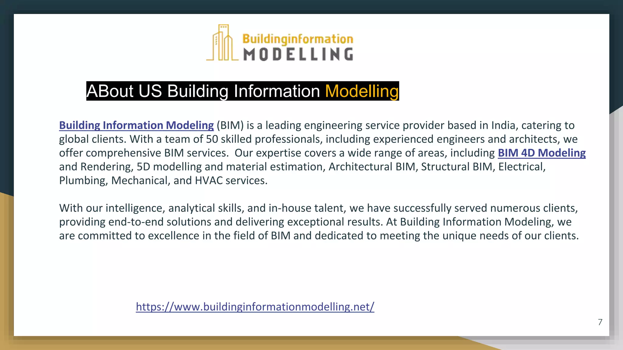 ABout US Building Information Modelling
Building Information Modeling (BIM) is a leading engineering service provider based in India, catering to
global clients. With a team of 50 skilled professionals, including experienced engineers and architects, we
offer comprehensive BIM services. Our expertise covers a wide range of areas, including BIM 4D Modeling
and Rendering, 5D modelling and material estimation, Architectural BIM, Structural BIM, Electrical,
Plumbing, Mechanical, and HVAC services.
With our intelligence, analytical skills, and in-house talent, we have successfully served numerous clients,
providing end-to-end solutions and delivering exceptional results. At Building Information Modeling, we
are committed to excellence in the field of BIM and dedicated to meeting the unique needs of our clients.
7
https://www.buildinginformationmodelling.net/
 