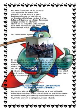 esta prestación puede ser efectiva o potencial
—en cuanto a que si el servicio está a
disposición, el no uso no exime su pago—.
Las tasas se diferencian de los precios por
ser de carácter obligatorio por mandato de la Ley.
3. Las contribuciones especiales o de mejoras:
son pagos a realizar por el beneficio
obtenido por una obra pública u otra prestación
social estatal individualizada, cuyo destino
es la financiación de ésta.
Sábado 08-06-2013
Aquí también hicimos exposiciones

En este capítulo analizamos los elementos que conforman la obligación
tributaria, además de entidad que recauda los diferentes impuestos y su
respectiva misión y visión. Aprender esto ha sido muy productivo en nuestro
intelecto para así tomar muy seriamente la importancia de conocer y aprender
este tema que son los tributos y el aprendizaje con nuestra licenciada también
ha sido algo que ha dado énfasis en mí ya que se prepara y siempre está al
tanto de nuestras preguntas para así ayudarnos y dar una exposición clara y
precisa a nuestros compañeros.

Capítulo 4
LA OBLIGACIÓN TRIBUTARIA Y LA CONSTITUCIÓN
DEL SERVICIO DE RENTAS INTERNAS
Bueno en este sábado comprendimos sobre de que se trata la obligación
tributaria y la constitución del servicio de rentas internas, analizamos la relación
legal entre el estado y la ciudadanía que conforman cuatro puntos que son: la
ley, el hecho generador, el sujeto pasivo , el sujeto activo.etc.

 
