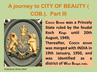 A journey to CITY OF BEAUTY (
COB.). Part III
Tusar Kanti Ghosal M.Sc Ph.D Email: drtkghosal@gmail.com
Published: 09.01.2019
COOCH BEHAR was a Princely
State ruled by the feudal
Koch Kings until 20th
August, 1949;
Thereafter, COOCH BEHAR
was merged with INDIA in
19th January, 1950, and
was identified as a
district of West Bengal, India.
 