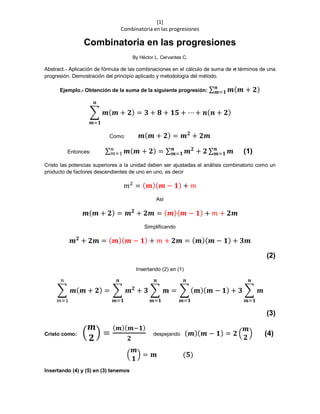 [1]
Combinatoria en las progresiones
Combinatoria en las progresiones
By Héctor L. Cervantes C.
Abstract.- Aplicación de fórmula de las combinaciones en el cálculo de suma de n términos de una
progresión. Demostración del principio aplicado y metodología del método.
Ejemplo.- Obtención de la suma de la siguiente progresión: ∑ 𝒎( 𝒎 + 𝟐)𝒏
𝒎=𝟏
∑ 𝒎( 𝒎 + 𝟐)
𝒏
𝒎=𝟏
= 𝟑 + 𝟖 + 𝟏𝟓 + ⋯ + 𝒏( 𝒏 + 𝟐)
Como: 𝒎( 𝒎 + 𝟐) = 𝒎 𝟐
+ 𝟐𝒎
Entonces: ∑ 𝒎( 𝒎 + 𝟐)𝑛
𝑚=1 = ∑ 𝒎 𝟐
+ 𝟐 ∑ 𝒎𝒏
𝒎=𝟏
𝒏
𝒎=𝟏 (1)
Cristo las potencias superiores a la unidad deben ser ajustadas al análisis combinatorio como un
producto de factores descendientes de uno en uno, es decir
𝑚2
= ( 𝒎)( 𝒎 − 𝟏) + 𝑚
Así
𝒎( 𝒎 + 𝟐) = 𝒎 𝟐
+ 𝟐𝒎 = ( 𝒎)( 𝒎 − 𝟏) + 𝑚 + 𝟐𝒎
Simplificando
𝒎 𝟐
+ 𝟐𝒎 = ( 𝒎)( 𝒎 − 𝟏) + 𝑚 + 𝟐𝒎 = ( 𝒎)( 𝒎 − 𝟏) + 𝟑𝒎
(2)
Insertando (2) en (1)
∑ 𝒎( 𝒎 + 𝟐)
𝑛
𝑚=1
= ∑ 𝒎 𝟐
+ 𝟑 ∑ 𝒎
𝒏
𝒎=𝟏
𝒏
𝒎=𝟏
= ∑ ( 𝒎)( 𝒎 − 𝟏) + 𝟑 ∑ 𝒎
𝒏
𝒎=𝟏
𝒏
𝒎=𝟏
(3)
Cristo como: (
𝒎
𝟐
) =
( 𝒎)( 𝒎−𝟏)
𝟐
despejando ( 𝒎)( 𝒎 − 𝟏) = 𝟐 (
𝒎
𝟐
) (4)
(
𝒎
𝟏
) = 𝒎 (𝟓)
Insertando (4) y (5) en (3) tenemos
 