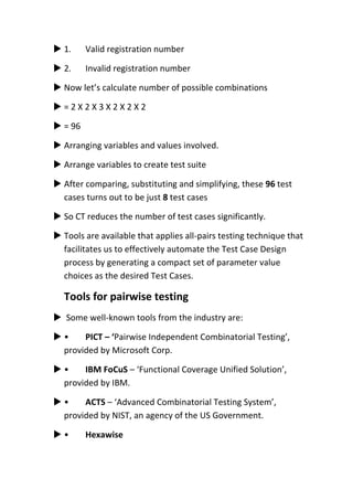  1. Valid registration number
 2. Invalid registration number
 Now let’s calculate number of possible combinations
 = 2 X 2 X 3 X 2 X 2 X 2
 = 96
 Arranging variables and values involved.
 Arrange variables to create test suite
 After comparing, substituting and simplifying, these 96 test
cases turns out to be just 8 test cases
 So CT reduces the number of test cases significantly.
 Tools are available that applies all-pairs testing technique that
facilitates us to effectively automate the Test Case Design
process by generating a compact set of parameter value
choices as the desired Test Cases.
Tools for pairwise testing
 Some well-known tools from the industry are:
 • PICT – ‘Pairwise Independent Combinatorial Testing’,
provided by Microsoft Corp.
 • IBM FoCuS – ‘Functional Coverage Unified Solution’,
provided by IBM.
 • ACTS – ‘Advanced Combinatorial Testing System’,
provided by NIST, an agency of the US Government.
 • Hexawise
 