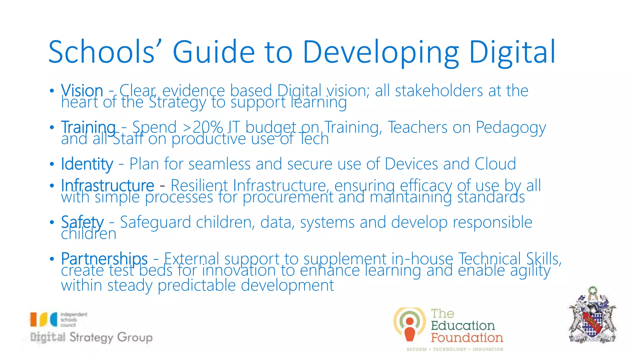 Schools’ Guide to Developing Digital
• Vision - Clear, evidence based Digital vision; all stakeholders at the
heart of the Strategy to support learning
• Training - Spend >20% IT budget on Training, Teachers on Pedagogy
and all Staff on productive use of Tech
• Identity - Plan for seamless and secure use of Devices and Cloud
• Infrastructure - Resilient Infrastructure, ensuring efficacy of use by all
with simple processes for procurement and maintaining standards
• Safety - Safeguard children, data, systems and develop responsible
children
• Partnerships - External support to supplement in-house Technical Skills,
create test beds for innovation to enhance learning and enable agility
within steady predictable development
 