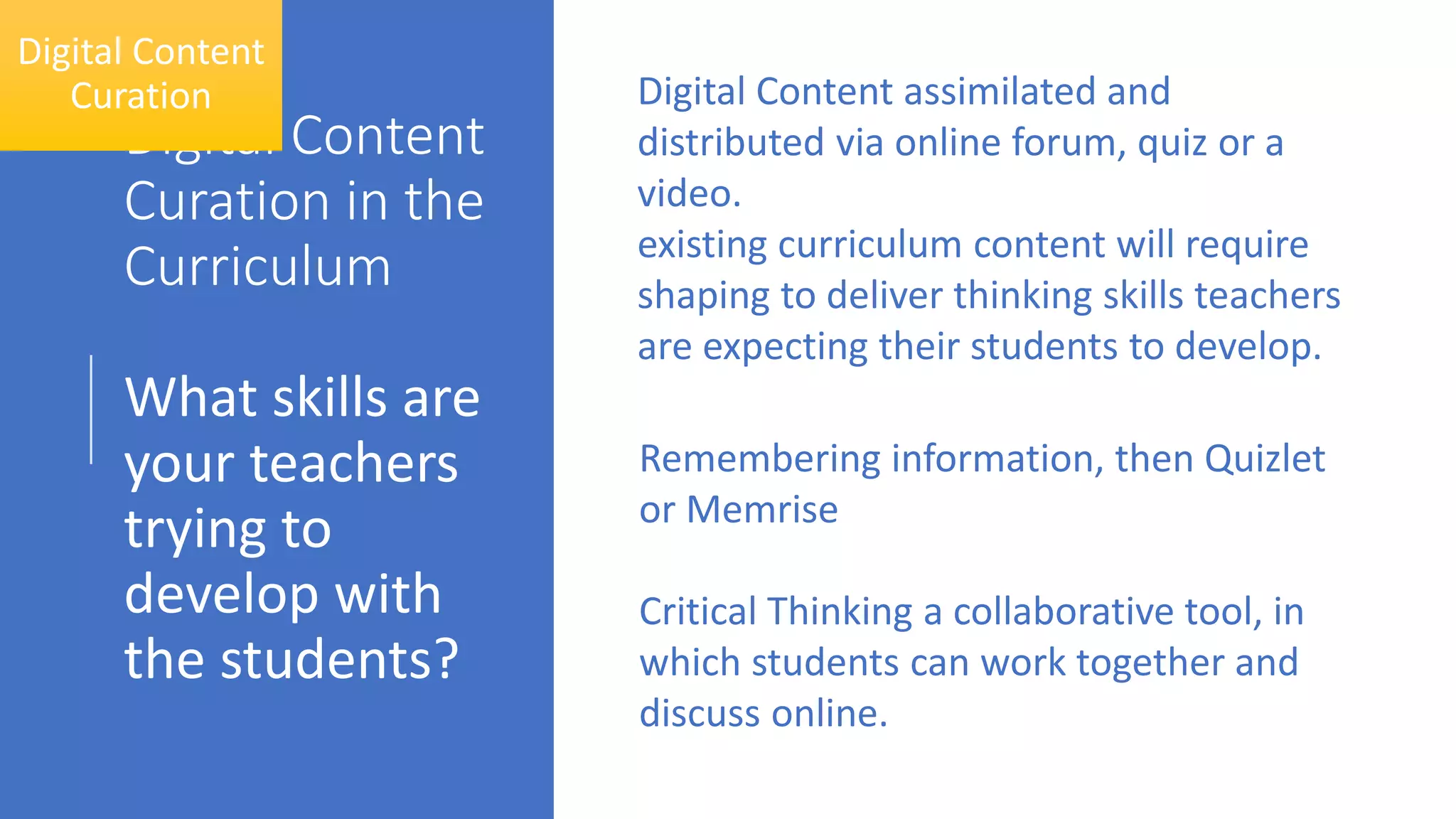 Digital Content
Curation in the
Curriculum
What skills are
your teachers
trying to
develop with
the students?
Digital Content
Curation Digital Content assimilated and
distributed via online forum, quiz or a
video.
existing curriculum content will require
shaping to deliver thinking skills teachers
are expecting their students to develop.
Remembering information, then Quizlet
or Memrise
Critical Thinking a collaborative tool, in
which students can work together and
discuss online.
 