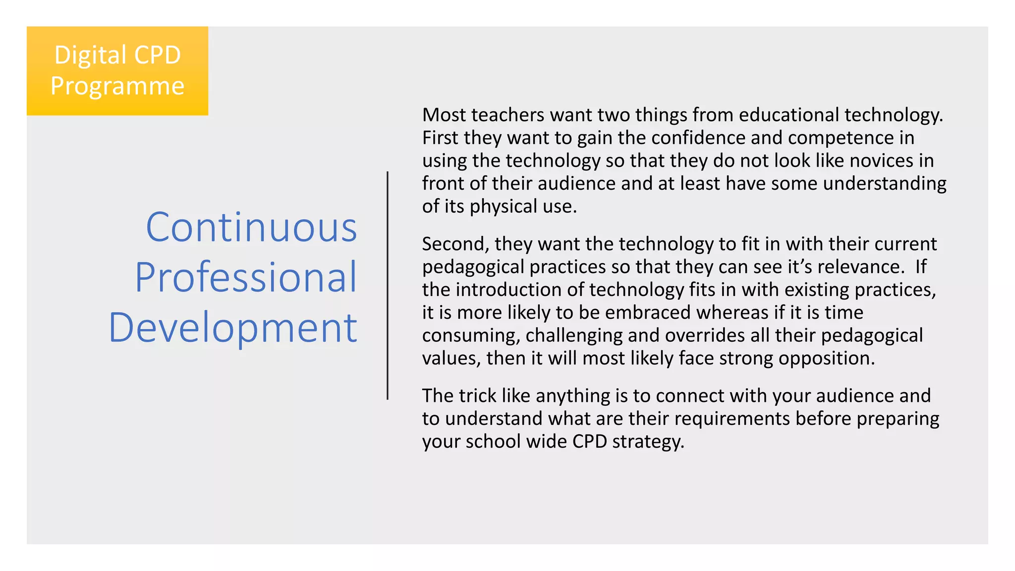 Continuous
Professional
Development
Most teachers want two things from educational technology.
First they want to gain the confidence and competence in
using the technology so that they do not look like novices in
front of their audience and at least have some understanding
of its physical use.
Second, they want the technology to fit in with their current
pedagogical practices so that they can see it’s relevance. If
the introduction of technology fits in with existing practices,
it is more likely to be embraced whereas if it is time
consuming, challenging and overrides all their pedagogical
values, then it will most likely face strong opposition.
The trick like anything is to connect with your audience and
to understand what are their requirements before preparing
your school wide CPD strategy.
Digital CPD
Programme
 