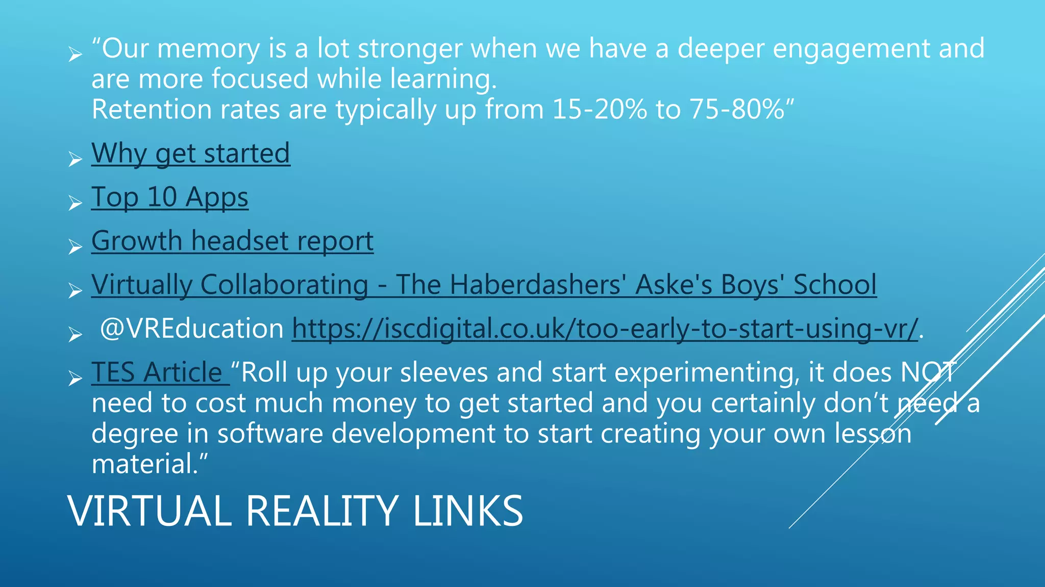 VIRTUAL REALITY LINKS
 “Our memory is a lot stronger when we have a deeper engagement and
are more focused while learning.
Retention rates are typically up from 15-20% to 75-80%”
 Why get started
 Top 10 Apps
 Growth headset report
 Virtually Collaborating - The Haberdashers' Aske's Boys' School
 @VREducation https://iscdigital.co.uk/too-early-to-start-using-vr/.
 TES Article “Roll up your sleeves and start experimenting, it does NOT
need to cost much money to get started and you certainly don’t need a
degree in software development to start creating your own lesson
material.”
 