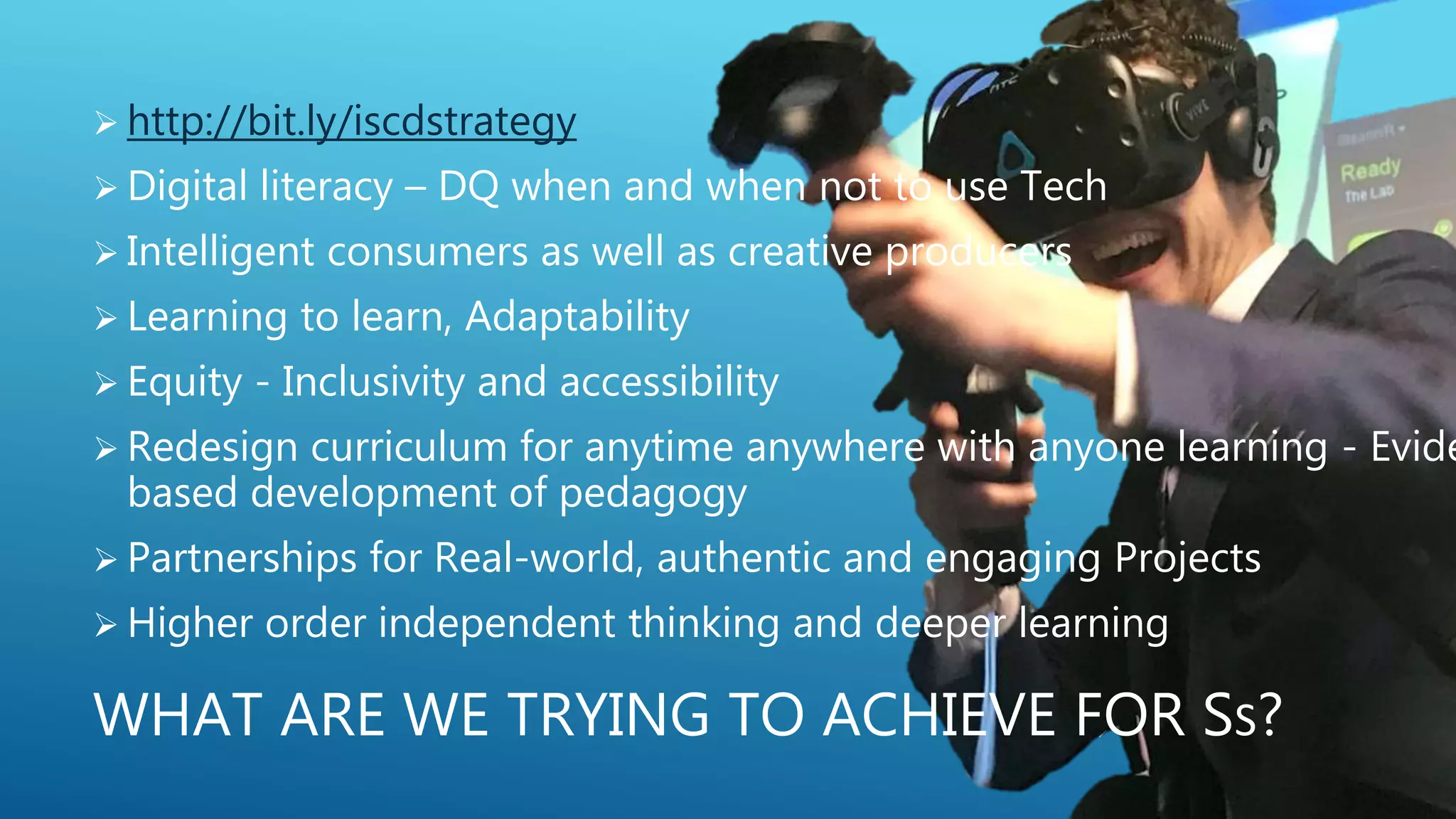 WHAT ARE WE TRYING TO ACHIEVE FOR SS?
 http://bit.ly/iscdstrategy
 Digital literacy – DQ when and when not to use Tech
 Intelligent consumers as well as creative producers
 Learning to learn, Adaptability
 Equity - Inclusivity and accessibility
 Redesign curriculum for anytime anywhere with anyone learning - Evide
based development of pedagogy
 Partnerships for Real-world, authentic and engaging Projects
 Higher order independent thinking and deeper learning
 