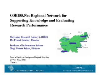 COBISS.Net Regional Network for
Supporting Knowledge and Evaluating
Research Performance

Slovenian Research Agency (ARRS)
Dr. Franci Demšar, Director

Institute of Information Science
Mag. Tomaž Seljak, Director


South Eastern European Expert Meeting
21th of May 2010
Tirana


                                        INSTITUTE OF INFORMATION SCIENCE
 