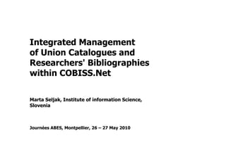 Integrated Management
of Union Catalogues and
Researchers' Bibliographies
within COBISS.Net
Marta Seljak, Institute of information Science,
Slovenia
Journées ABES, Montpellier, 26 – 27 May 2010
 