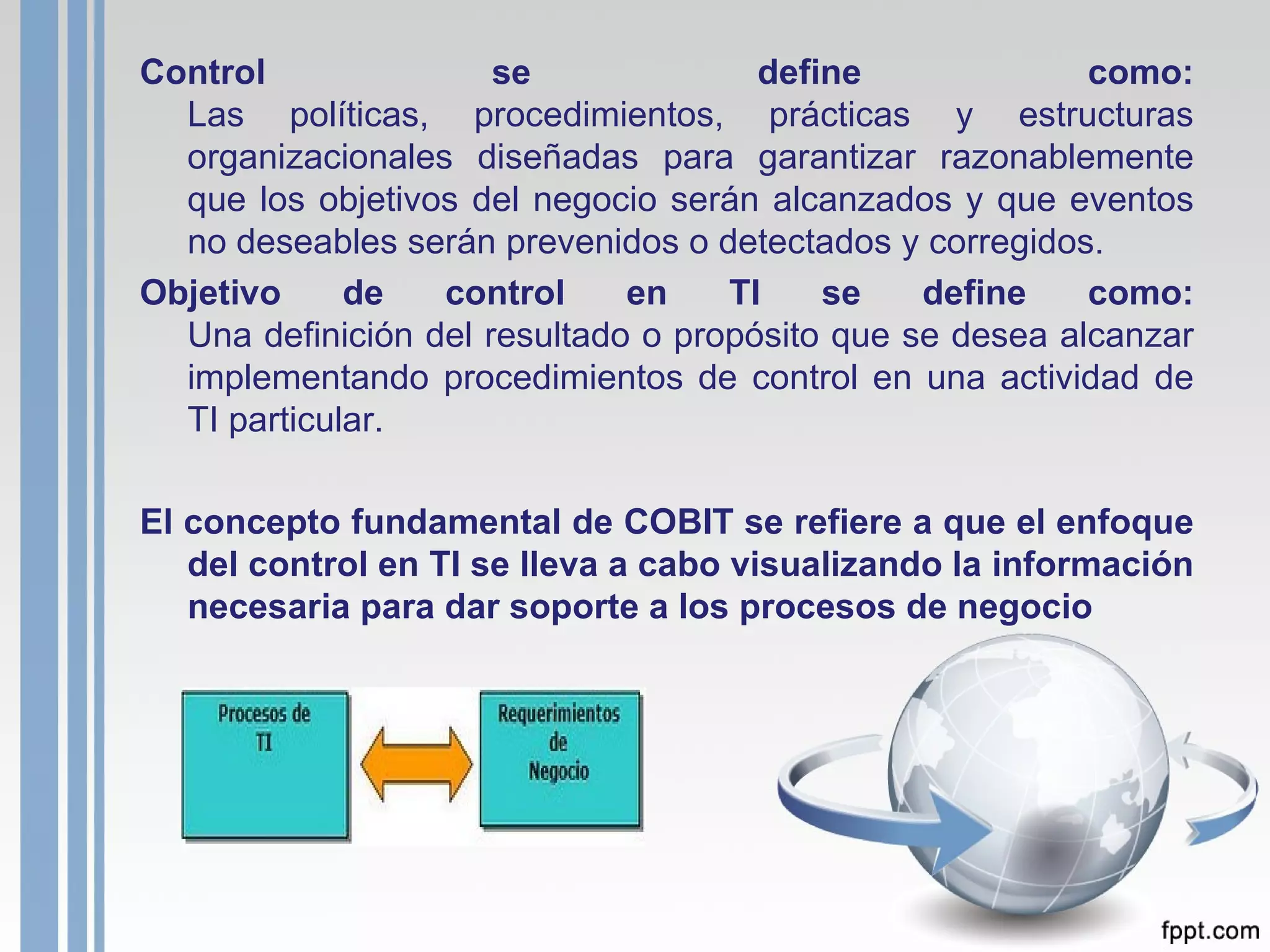 Control se define como: Las políticas, procedimientos, prácticas y estructuras organizacionales diseñadas para garantizar razonablemente que los objetivos del negocio serán alcanzados y que eventos no deseables serán prevenidos o detectados y corregidos. Objetivo de control en TI se define como: Una definición del resultado o propósito que se desea alcanzar implementando procedimientos de control en una actividad de TI particular. El concepto fundamental de COBIT se refiere a que el enfoque del control en TI se lleva a cabo visualizando la información necesaria para dar soporte a los procesos de negocio 